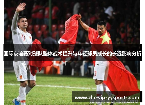 国际友谊赛对球队整体战术提升与年轻球员成长的长远影响分析