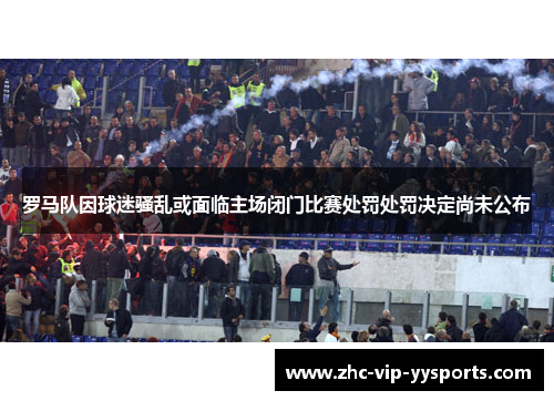 罗马队因球迷骚乱或面临主场闭门比赛处罚处罚决定尚未公布 罗马队因球迷骚乱或面临主场闭门比赛处罚处罚决定尚未公布