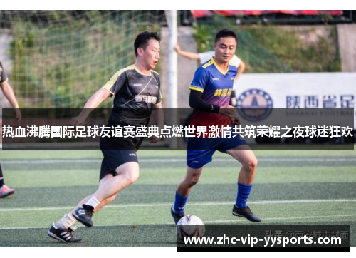 热血沸腾国际足球友谊赛盛典点燃世界激情共筑荣耀之夜球迷狂欢